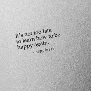 It's not too late to learn how to be happy again. Happiness is the key to life.