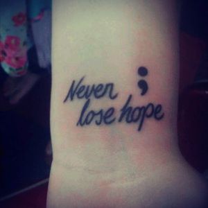 Well I  got my very first tattoo today. "Never Lose Hope" with the semicolon. During my senior year I fought with Depression. . Everyday was a new one in hell for me! I hated myself, My actions, Everybody, and just life itself. . I considered suicide one too many times, because I lost all hope to succeed, to be who I wanted, and to Live. I wasn't "Ashley" anymore!! I had never seen myself so upset before. . I was scared that I was never going to be happy again!! As time passed Graduation came closer. I just felt like giving up, because I couldn't do it anyways. . I pushed myself though! I saw that I was able to succeed before so why can't I do it now?? I showed myself with the right help, Anything can be done! I was able to graduate on time. . And I am BEYOND happy to say that I haven't been depressed in almost three months! I've been able to see each day is a blessing and I couldn't be happier to be here. I know I've made mistakes. . I know I've hurt people as well as people have hurt me and they've made mistakes, but you can't dwell on the past, because it'll just kill you in the end! Everything happens for a reason and you just gotta learn from your mistakes. I've encountered many obstacles on this Journey, but NOTHING is stopping me. "Success is your journey through life everyday. With lessons learned! Mistakes Altered and just moving on". . I have a will to continue. . THIS ISN'T THE END BUT A NEW BEGINING